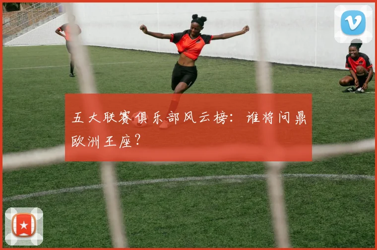 五大联赛俱乐部风云榜:谁将问鼎欧洲王座?