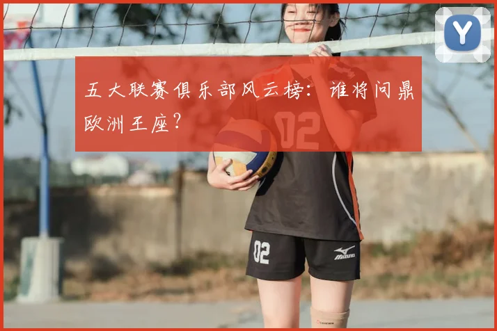 五大联赛俱乐部风云榜:谁将问鼎欧洲王座?