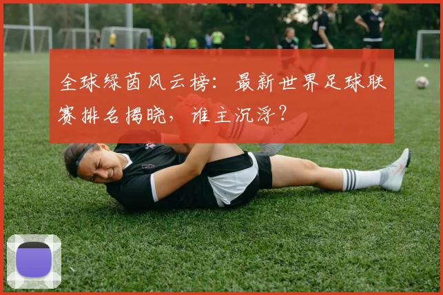 全球绿茵风云榜：最新世界足球联赛排名揭晓，谁主沉浮？