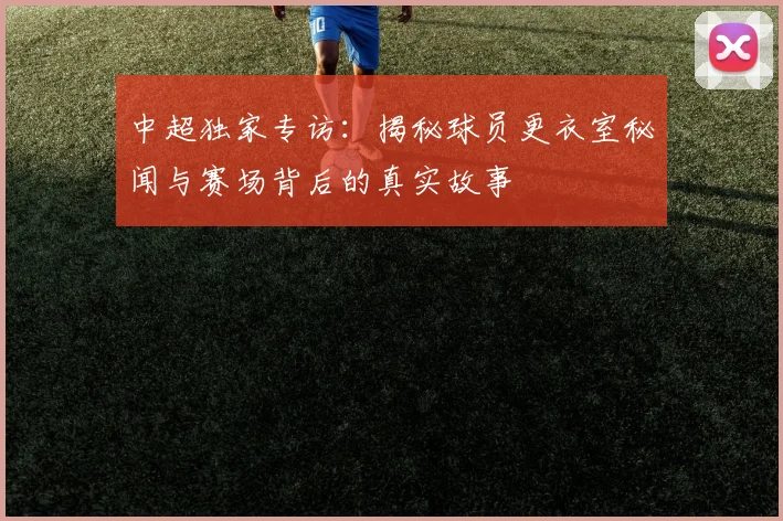 中超独家专访：揭秘球员更衣室秘闻与赛场背后的真实故事