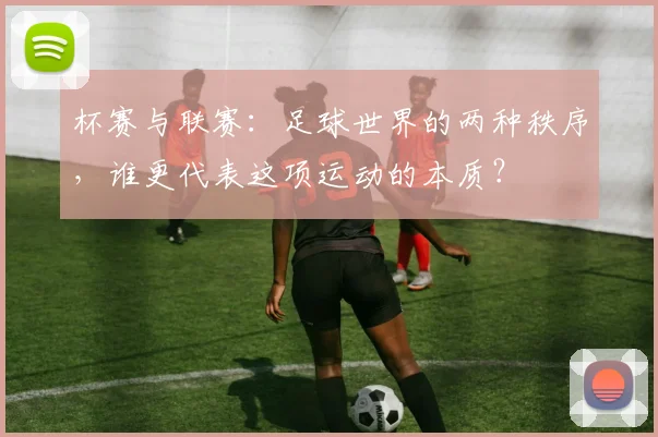 杯赛与联赛：足球世界的两种秩序，谁更代表这项运动的本质？