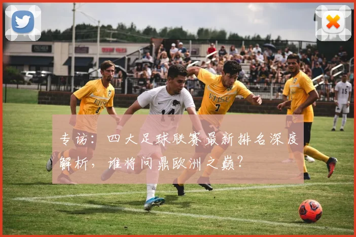 专访：四大足球联赛最新排名深度解析，谁将问鼎欧洲之巅？